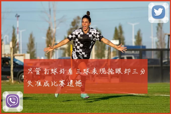 只管打球好看三球表现抢眼却三分失准成比赛遗憾