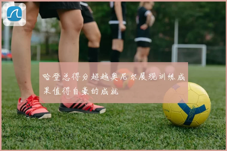 哈登总得分超越奥尼尔展现训练成果值得自豪的成就
