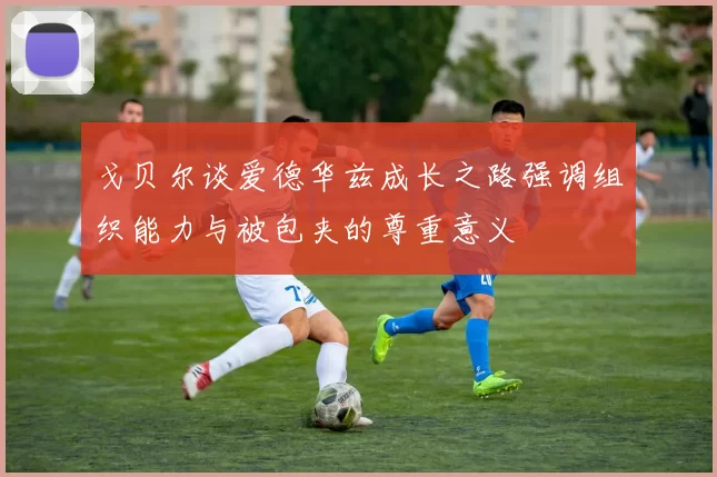 戈贝尔谈爱德华兹成长之路强调组织能力与被包夹的尊重意义
