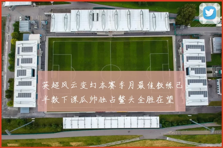 英超风云变幻本赛季月最佳教练已半数下课瓜帅独占鳌头全胜在望
