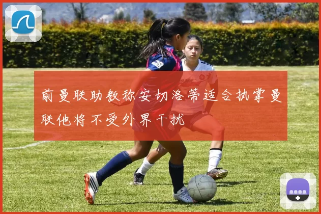 前曼联助教称安切洛蒂适合执掌曼联他将不受外界干扰