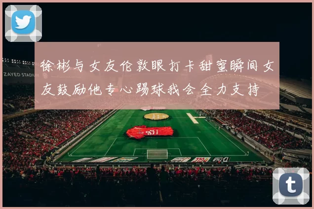 徐彬与女友伦敦眼打卡甜蜜瞬间女友鼓励他专心踢球我会全力支持