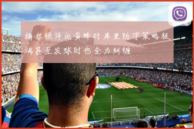 梅尔顿评论黄蜂对库里防守策略极端甚至发球时也全力纠缠