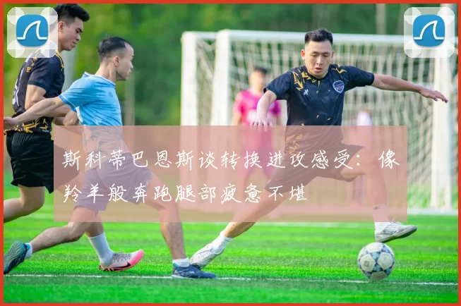 斯科蒂巴恩斯谈转换进攻感受：像羚羊般奔跑腿部疲惫不堪